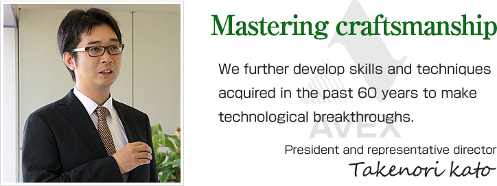 Mastering craftsmanship.We further develop skills and techniques acquired in the past 60 years to make technological breakthroughs. President and representative director　TAKENORI KATO
